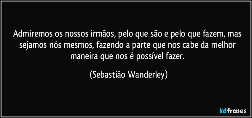 Admiremos os nossos irmãos, pelo que são e pelo que fazem, mas sejamos nós mesmos, fazendo a parte que nos cabe da melhor maneira que nos é possível fazer. (Sebastião Wanderley)