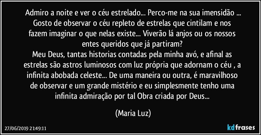 Admiro a noite e ver o céu estrelado... Perco-me na sua imensidão ...
Gosto de observar  o céu repleto de estrelas que cintilam e nos fazem imaginar o que nelas existe... Viverão lá  anjos ou os nossos entes queridos que já partiram? 
Meu Deus, tantas historias contadas pela minha avó, e afinal as estrelas são astros luminosos com luz própria que adornam o céu , a infinita abobada celeste... De uma maneira ou outra, é maravilhoso de observar e um grande mistério e eu simplesmente tenho uma infinita admiração por tal Obra criada por Deus... (Maria Luz)