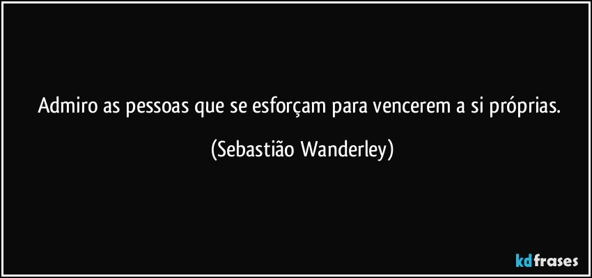 Admiro as pessoas que se esforçam para vencerem a si próprias. (Sebastião Wanderley)