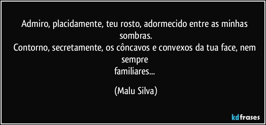 Admiro, placidamente, teu rosto, adormecido entre as minhas sombras.
Contorno, secretamente, os côncavos e convexos da tua face, nem sempre 
familiares... (Malu Silva)