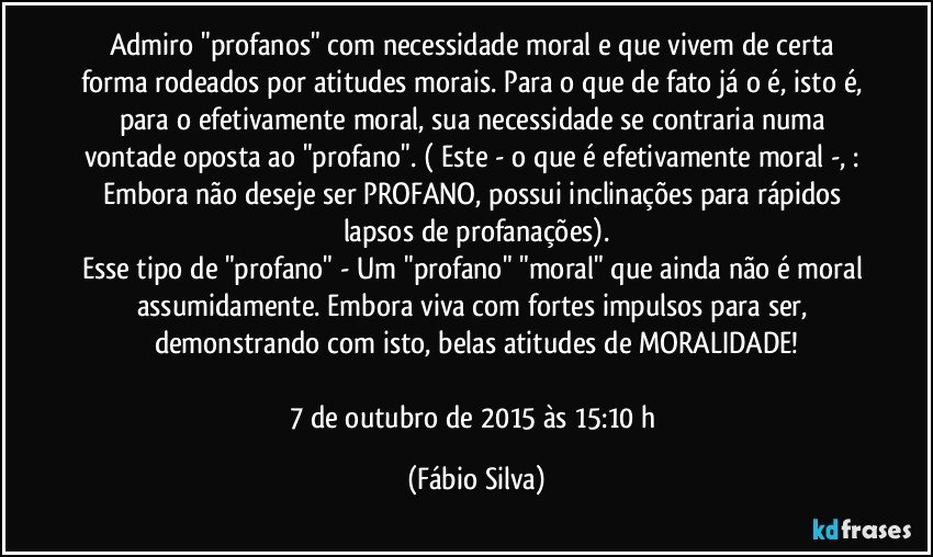 Admiro "profanos" com necessidade moral e que vivem de certa forma rodeados por atitudes morais. Para o que de fato já o é, isto é, para o efetivamente moral, sua necessidade se contraria numa vontade oposta ao "profano". ( Este - o que é efetivamente moral -, : Embora não deseje ser PROFANO, possui inclinações para rápidos lapsos de profanações).
Esse tipo de "profano" - Um "profano" "moral" que ainda não é moral assumidamente. Embora viva com fortes impulsos para ser, demonstrando com isto, belas atitudes de MORALIDADE!

7 de outubro de 2015 às 15:10 h (Fábio Silva)