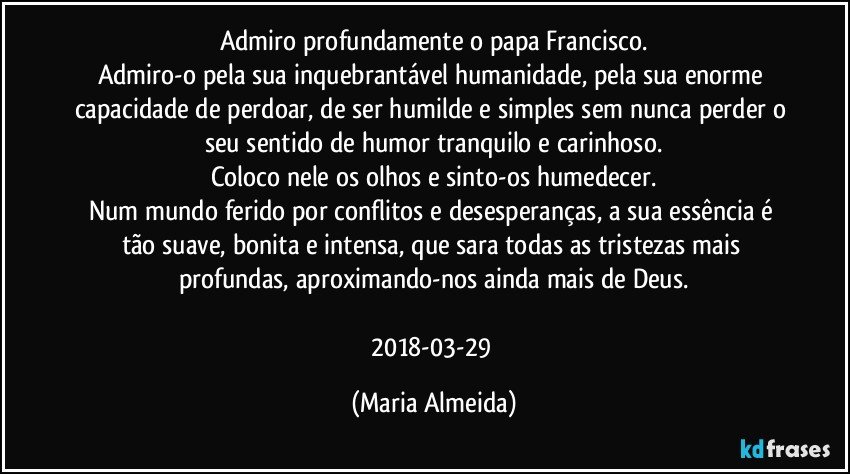 Admiro profundamente o papa Francisco.
Admiro-o pela sua inquebrantável humanidade, pela sua enorme capacidade de perdoar, de ser humilde e simples sem nunca perder o seu sentido de humor tranquilo e carinhoso.
Coloco nele os olhos e sinto-os humedecer.
Num mundo ferido por conflitos e desesperanças, a sua essência é tão suave, bonita e intensa, que sara todas as tristezas mais profundas, aproximando-nos ainda mais de Deus.

2018-03-29 (Maria Almeida)