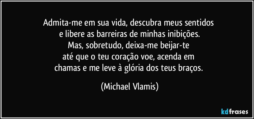 Admita-me em sua vida, descubra meus sentidos 
e libere as barreiras de minhas inibições.
Mas, sobretudo, deixa-me beijar-te 
até que o teu coração voe, acenda em 
chamas e me leve à glória dos teus braços. (Michael Vlamis)