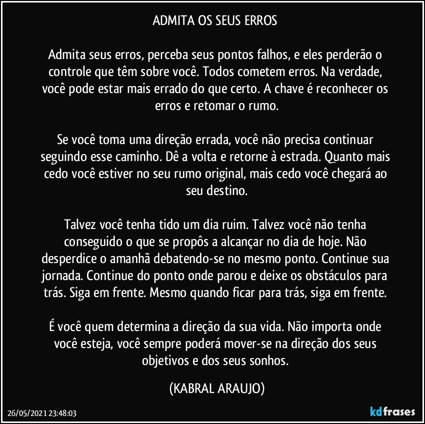 ADMITA OS SEUS ERROS 

Admita seus erros, perceba seus pontos falhos, e eles perderão o controle que têm sobre você. Todos cometem erros. Na verdade, você pode estar mais errado do que certo. A chave é reconhecer os erros e retomar o rumo.

Se você toma uma direção errada, você não precisa continuar seguindo esse caminho. Dê a volta e retorne à estrada. Quanto mais cedo você estiver no seu rumo original, mais cedo você chegará ao seu destino.

Talvez você tenha tido um dia ruim. Talvez você não tenha conseguido o que se propôs a alcançar no dia de hoje. Não desperdice o amanhã debatendo-se no mesmo ponto. Continue sua jornada. Continue do ponto onde parou e deixe os obstáculos para trás. Siga em frente. Mesmo quando ficar para trás, siga em frente. 

É você quem determina a direção da sua vida. Não importa onde você esteja, você sempre poderá mover-se na direção dos seus objetivos e dos seus sonhos. (KABRAL ARAUJO)