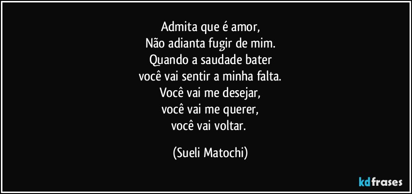 Admita que é amor,
Não adianta fugir de mim.
Quando a saudade bater
você vai sentir a minha falta.
Você vai me desejar,
você vai me querer,
você vai voltar. (Sueli Matochi)