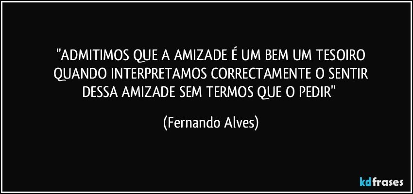 "ADMITIMOS QUE A AMIZADE É UM BEM UM TESOIRO
QUANDO INTERPRETAMOS CORRECTAMENTE O SENTIR
DESSA AMIZADE SEM TERMOS QUE O PEDIR" (Fernando Alves)