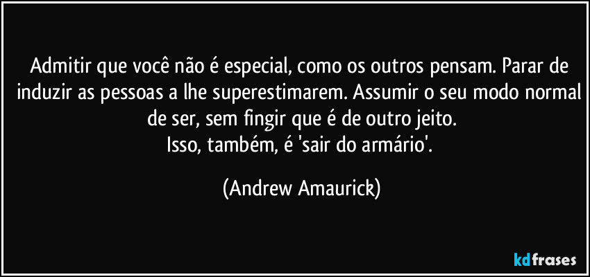 Admitir que você não é especial, como os outros pensam. Parar de induzir as pessoas a lhe superestimarem. Assumir o seu modo normal de ser, sem fingir que é de outro jeito.
Isso, também, é 'sair do armário'. (Andrew Amaurick)