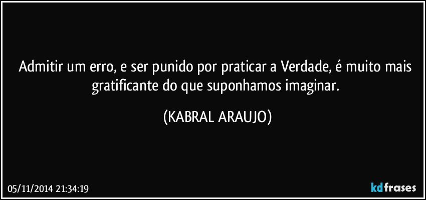 Admitir um erro, e ser punido por praticar a Verdade, é muito mais gratificante do que suponhamos imaginar. (KABRAL ARAUJO)