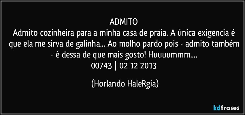 ADMITO 
Admito cozinheira para a minha casa de praia. A única exigencia é que ela me sirva de galinha... Ao molho pardo pois - admito também - é dessa de que mais gosto! Huuuummm... 
00743 | 02/12/2013 (Horlando HaleRgia)