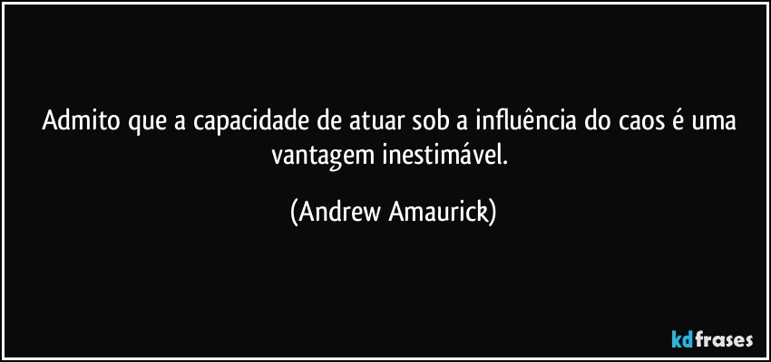 Admito que a capacidade de atuar sob a influência do caos é uma vantagem inestimável. (Andrew Amaurick)