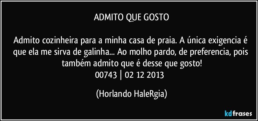 ADMITO QUE GOSTO

Admito cozinheira para a minha casa de praia. A única exigencia é que ela me sirva de galinha... Ao molho pardo, de preferencia, pois também admito que é desse que gosto!
00743 | 02/12/2013  (Horlando HaleRgia)