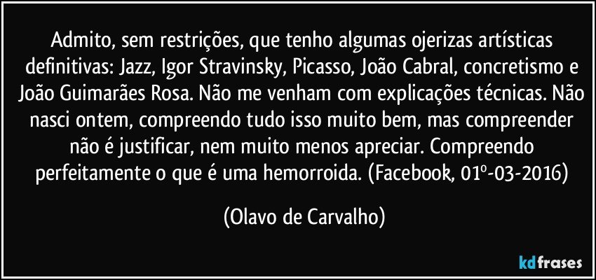 Admito, sem restrições, que tenho algumas ojerizas artísticas definitivas: Jazz, Igor Stravinsky, Picasso, João Cabral, concretismo e João Guimarães Rosa. Não me venham com explicações técnicas. Não nasci ontem, compreendo tudo isso muito bem, mas compreender não é justificar, nem muito menos apreciar. Compreendo perfeitamente o que é uma hemorroida. (Facebook, 01º-03-2016) (Olavo de Carvalho)