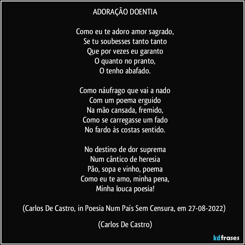 ADORAÇÃO DOENTIA

Como eu te adoro amor sagrado,
Se tu soubesses tanto tanto
Que por vezes eu garanto
O quanto no pranto,
O tenho abafado.

Como náufrago que vai a nado
Com um poema erguido
Na mão cansada, fremido,
Como se carregasse um fado
No fardo às costas sentido.

No destino de dor suprema
Num cântico de heresia
Pão, sopa e vinho, poema
Como eu te amo, minha pena,
Minha louca poesia!

(Carlos De Castro, in Poesia Num País Sem Censura, em 27-08-2022) (Carlos De Castro)