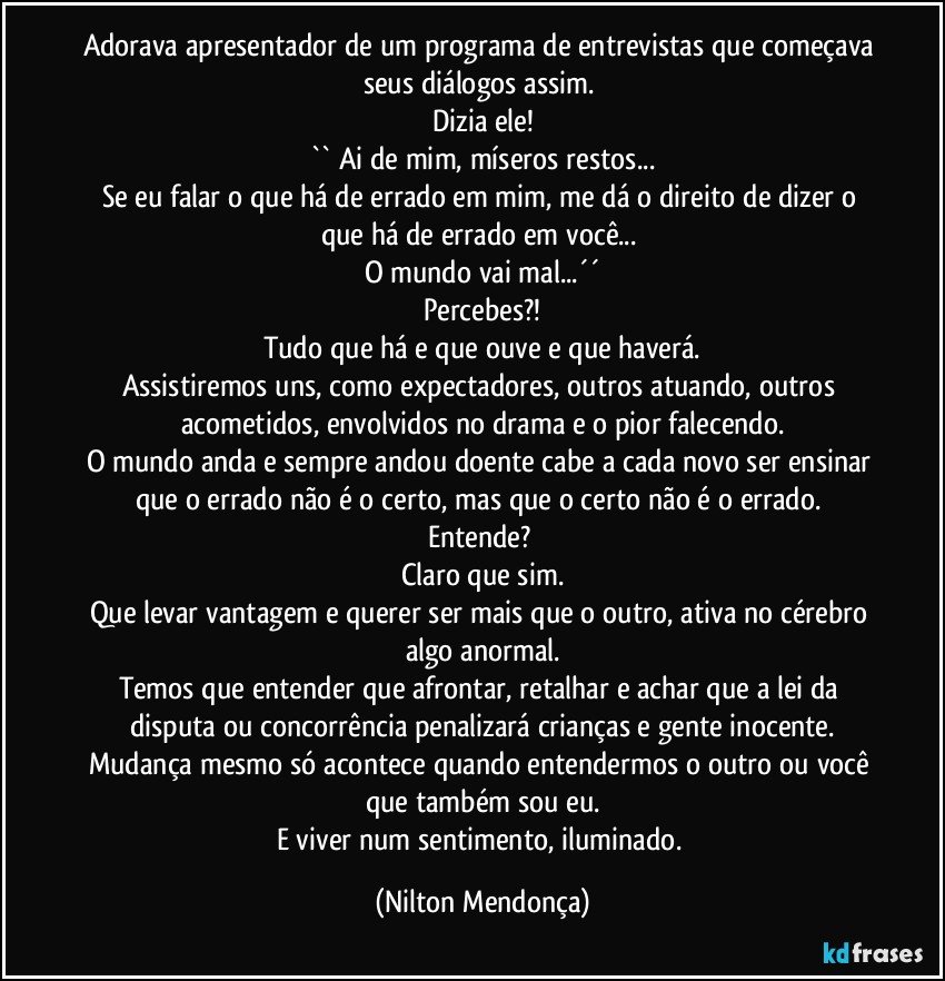 Adorava apresentador de um programa de entrevistas que começava seus diálogos assim. 
Dizia ele!
`` Ai de mim, míseros restos...
Se eu falar o que há de errado em mim, me dá o direito de dizer o que há de errado em você... 
O mundo vai mal...´´
Percebes?!
Tudo que há e que ouve e que haverá.
Assistiremos uns, como expectadores, outros atuando, outros acometidos, envolvidos no drama e o pior falecendo.
O mundo anda e sempre andou doente cabe a cada novo ser ensinar que o errado não é o certo, mas que o certo não é o errado. 
Entende? 
Claro que sim.
Que levar vantagem e querer ser mais que o outro, ativa no cérebro algo anormal.
Temos que entender que afrontar, retalhar e achar que a lei da disputa ou concorrência penalizará crianças e gente inocente.
Mudança mesmo só acontece quando entendermos o outro ou você que também sou eu.
E viver num sentimento, iluminado. (Nilton Mendonça)