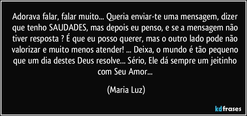 Adorava falar, falar muito... Queria enviar-te uma mensagem, dizer que tenho SAUDADES, mas depois eu penso, e se a mensagem não tiver resposta ? É que eu posso querer, mas o outro lado pode não valorizar e muito menos atender! ... Deixa, o mundo é tão pequeno que um dia destes Deus resolve... Sério, Ele dá sempre um jeitinho com Seu Amor... (Maria Luz)