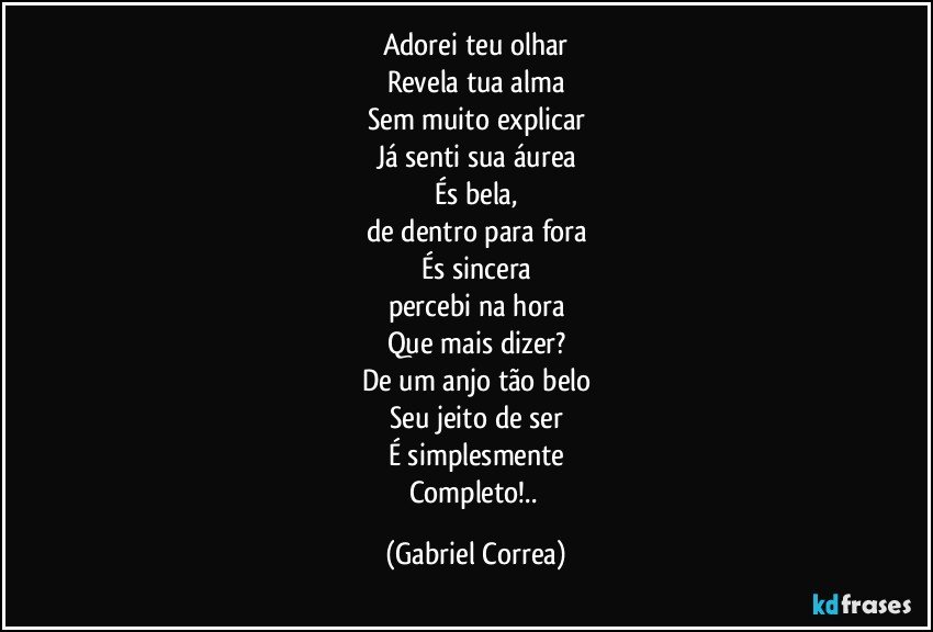 Adorei teu olhar
Revela tua alma
Sem muito explicar
Já senti sua áurea
És bela,
de dentro para fora
És sincera
percebi na hora
Que mais dizer?
De um anjo tão belo
Seu jeito de ser
É simplesmente
Completo!.. (Gabriel Correa)