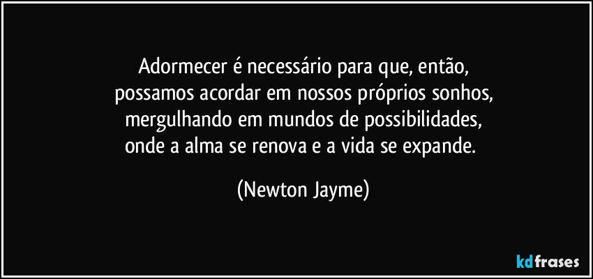 Adormecer é necessário para que, então,
possamos acordar em nossos próprios sonhos,
mergulhando em mundos de possibilidades,
onde a alma se renova e a vida se expande. (Newton Jayme)