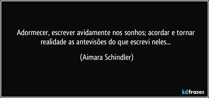 Adormecer, escrever avidamente nos sonhos; acordar e tornar realidade as antevisões do que escrevi neles... (Aimara Schindler)