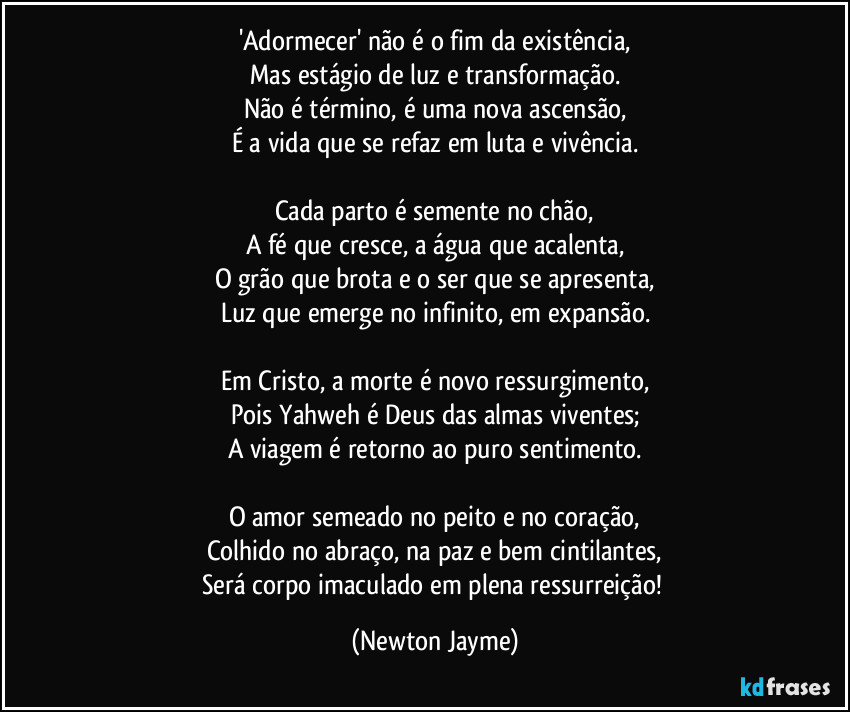 'Adormecer' não é o fim da existência,
Mas estágio de luz e transformação.
Não é término, é uma nova ascensão,
É a vida que se refaz em luta e vivência.

Cada parto é semente no chão,
A fé que cresce, a água que acalenta,
O grão que brota e o ser que se apresenta,
Luz que emerge no infinito, em expansão.

Em Cristo, a morte é novo ressurgimento,
Pois Yahweh é Deus das almas viventes;
A viagem é retorno ao puro sentimento.

O amor semeado no peito e no coração,
Colhido no abraço, na paz e bem cintilantes,
Será corpo imaculado em plena ressurreição! (Newton Jayme)