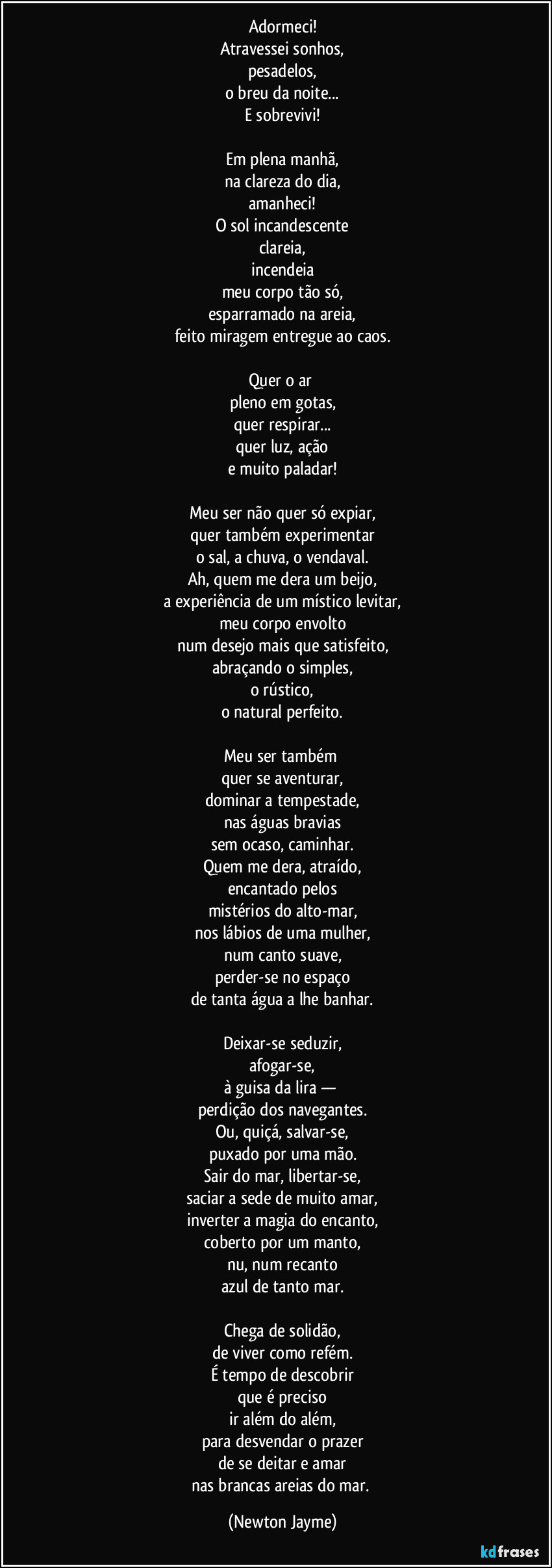 Adormeci!
Atravessei sonhos,
pesadelos,
o breu da noite...
E sobrevivi!
Em plena manhã,
na clareza do dia,
amanheci!
O sol incandescente
clareia,
incendeia
meu corpo tão só,
esparramado na areia,
feito miragem entregue ao caos.
Quer o ar
pleno em gotas,
quer respirar...
quer luz, ação
e muito paladar!
Meu ser não quer só expiar,
quer também experimentar
o sal, a chuva, o vendaval.
Ah, quem me dera um beijo,
a experiência de um místico levitar,
meu corpo envolto
num desejo mais que satisfeito,
abraçando o simples,
o rústico,
o natural perfeito.
Meu ser também
quer se aventurar,
dominar a tempestade,
nas águas bravias
sem ocaso, caminhar.
Quem me dera, atraído,
encantado pelos
mistérios do alto-mar,
nos lábios de uma mulher,
num canto suave,
perder-se no espaço
de tanta água a lhe banhar.
Deixar-se seduzir,
afogar-se,
à guisa da lira —
perdição dos navegantes.
Ou, quiçá, salvar-se,
puxado por uma mão.
Sair do mar, libertar-se,
saciar a sede de muito amar,
inverter a magia do encanto,
coberto por um manto,
nu, num recanto
azul de tanto mar.
Chega de solidão,
de viver como refém.
É tempo de descobrir
que é preciso
ir além do além,
para desvendar o prazer
de se deitar e amar
nas brancas areias do mar. (Newton Jayme)