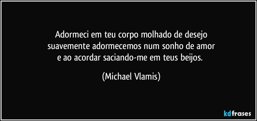 Adormeci em teu corpo molhado de desejo
suavemente adormecemos num sonho de amor
e ao acordar saciando-me em teus beijos. (Michael Vlamis)