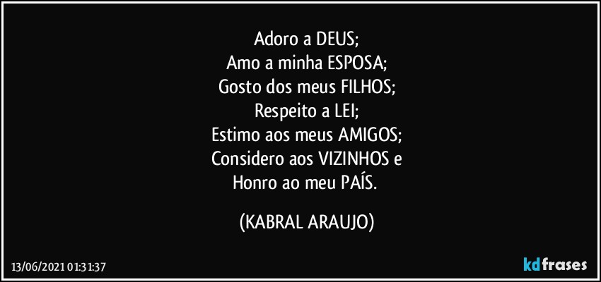 Adoro a DEUS;
Amo a minha ESPOSA;
Gosto dos meus FILHOS;
Respeito a LEI;
Estimo aos meus AMIGOS;
Considero aos VIZINHOS e
Honro ao meu PAÍS. (KABRAL ARAUJO)