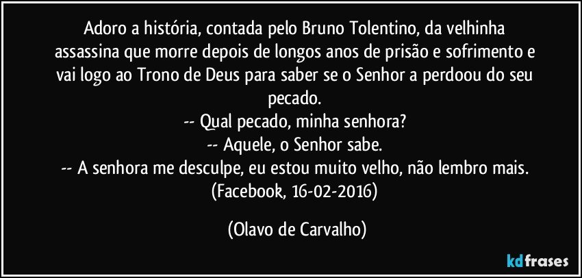 Adoro a história, contada pelo Bruno Tolentino, da velhinha assassina que morre depois de longos anos de prisão e sofrimento e vai logo ao Trono de Deus para saber se o Senhor a perdoou do seu pecado. 
-- Qual pecado, minha senhora? 
-- Aquele, o Senhor sabe. 
-- A senhora me desculpe, eu estou muito velho, não lembro mais. 
(Facebook, 16-02-2016) (Olavo de Carvalho)