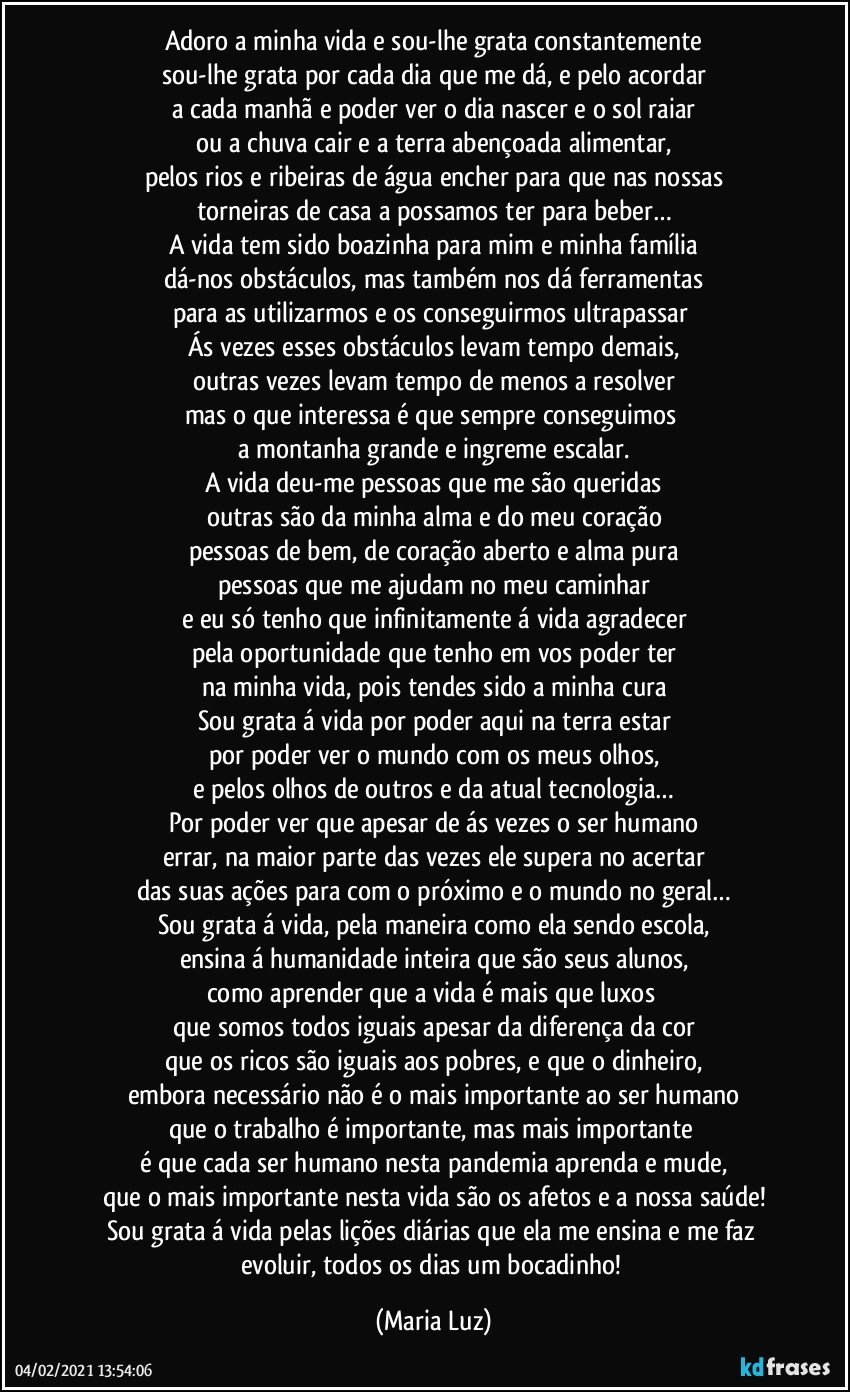 Adoro a minha vida e sou-lhe grata constantemente
sou-lhe grata por cada dia que me dá, e pelo acordar
a cada manhã e poder ver o dia nascer e o sol raiar
ou a chuva cair e a terra abençoada alimentar,
pelos rios e ribeiras de água encher para que nas nossas
torneiras de casa a possamos ter para beber…
A vida tem sido boazinha para mim e minha família
dá-nos obstáculos, mas também nos dá ferramentas
para as utilizarmos e os conseguirmos ultrapassar 
Ás vezes esses obstáculos levam tempo demais,
outras vezes levam tempo de menos a resolver
mas o que interessa é que sempre conseguimos 
a montanha grande e ingreme escalar.
A vida deu-me pessoas que me são queridas
outras são da minha alma e do meu coração
pessoas de bem, de coração aberto e alma pura
pessoas que me ajudam no meu caminhar
e eu só tenho que infinitamente á vida agradecer
pela oportunidade que tenho em vos poder ter
na minha vida, pois tendes sido a minha cura
Sou grata á vida por poder aqui na terra estar
por poder ver o mundo com os meus olhos,
e pelos olhos de outros e da atual tecnologia…
Por poder ver que apesar de ás vezes o ser humano
errar, na maior parte das vezes ele supera no acertar
das suas ações para com o próximo e o mundo no geral…
Sou grata á vida, pela maneira como ela sendo escola,
ensina á humanidade inteira que são seus alunos,
como aprender que a vida é mais que luxos 
que somos todos iguais apesar da diferença da cor
que os ricos são iguais aos pobres, e que o dinheiro,
embora necessário não é o mais importante ao ser humano
que o trabalho é importante, mas mais importante 
é que cada ser humano nesta pandemia aprenda e mude,
que o mais importante nesta vida são os afetos e a nossa saúde!
Sou grata á vida pelas lições diárias que ela me ensina e me faz evoluir, todos os dias um bocadinho! (Maria Luz)