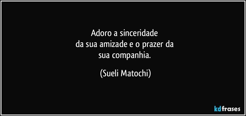 Adoro a sinceridade 
da sua amizade e o prazer da 
sua companhia. (Sueli Matochi)