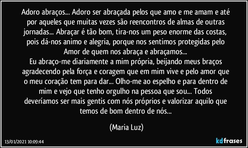 Adoro abraços... Adoro ser abraçada pelos que amo e me amam e até por aqueles que muitas vezes são reencontros de almas de outras jornadas... Abraçar é tão bom, tira-nos um peso enorme das costas, pois dá-nos animo e alegria, porque nos sentimos protegidas pelo Amor de quem nos abraça e abraçamos... 
Eu abraço-me  diariamente a mim própria, beijando meus braços agradecendo pela força e coragem que em mim vive e pelo amor que o meu coração tem para dar...  Olho-me ao espelho e para dentro de mim e vejo que tenho orgulho na pessoa que sou... Todos deveríamos ser mais gentis com nós próprios e valorizar aquilo que temos de bom dentro de nós... (Maria Luz)