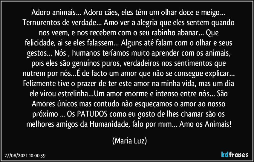 Adoro animais… Adoro cães, eles têm um olhar doce  e meigo… Ternurentos de verdade… Amo ver a alegria que eles sentem quando nos veem, e nos recebem com o seu  rabinho abanar… Que felicidade, ai se eles falassem… Alguns até falam com o olhar e seus gestos… Nós , humanos teríamos muito aprender com os animais, pois eles são genuínos puros, verdadeiros nos sentimentos que nutrem por nós…É de facto um amor que não se consegue explicar… Felizmente tive o prazer de ter este amor na minha vida, mas um dia ele virou estrelinha…Um amor enorme e intenso entre nós…  São Amores únicos  mas contudo não esqueçamos o amor ao nosso próximo ... Os PATUDOS como eu gosto de lhes chamar são os melhores amigos da Humanidade, falo por mim… Amo os Animais! (Maria Luz)