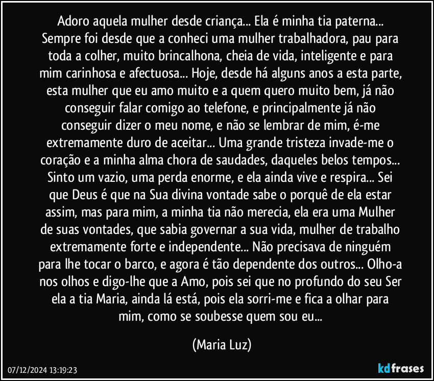 Adoro aquela mulher desde criança... Ela é minha tia paterna... Sempre foi desde que a conheci uma mulher trabalhadora, pau para toda a colher, muito brincalhona, cheia de vida, inteligente  e para mim carinhosa e afectuosa... Hoje, desde há alguns anos a esta parte, esta mulher que eu amo muito e a quem quero muito bem, já não conseguir falar   comigo ao telefone, e principalmente já não conseguir dizer o meu nome, e não se lembrar de mim, é-me extremamente duro de aceitar... Uma grande tristeza invade-me o coração e a minha alma chora de saudades, daqueles belos tempos... Sinto um vazio, uma perda enorme, e ela ainda vive e respira... Sei que Deus é que na Sua divina vontade sabe o porquê de ela estar assim, mas para mim, a minha tia não merecia, ela era uma Mulher de suas vontades, que sabia governar a sua vida, mulher de trabalho extremamente forte e independente... Não precisava de ninguém para lhe tocar o barco, e agora é tão dependente dos outros... Olho-a nos olhos e digo-lhe que a Amo, pois sei que no profundo do seu Ser ela a tia Maria, ainda lá está, pois ela sorri-me e fica a olhar para mim, como se soubesse quem sou eu... (Maria Luz)