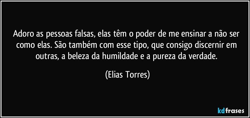 Adoro as pessoas falsas, elas têm o poder de me ensinar a não ser como elas. São também com esse tipo, que consigo discernir em outras, a beleza da humildade e a pureza da verdade. (Elias Torres)