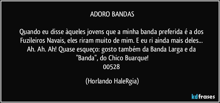 ADORO BANDAS

Quando eu disse àqueles jovens que a minha banda preferida é a dos Fuzileiros Navais, eles riram muito de mim. E eu ri ainda mais deles... Ah. Ah. Ah! Quase esqueço: gosto também da Banda Larga e da "Banda", do Chico Buarque!
00528 (Horlando HaleRgia)