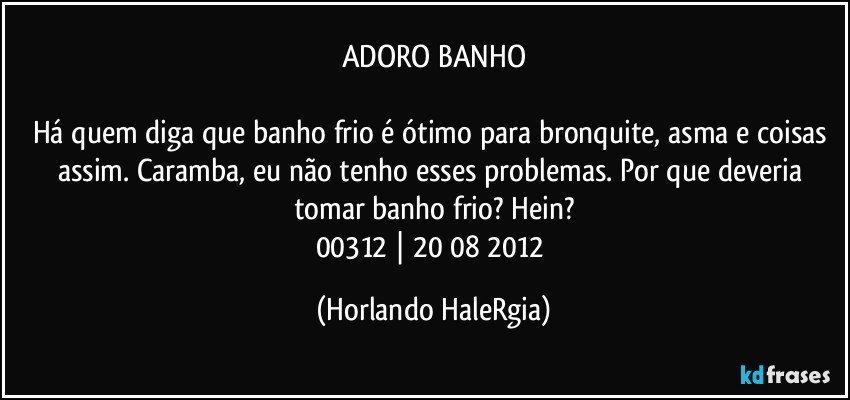 ADORO BANHO

Há quem diga que banho frio é ótimo para bronquite, asma e coisas assim. Caramba, eu não tenho esses problemas. Por que deveria tomar banho frio? Hein?
00312 | 20/08/2012 (Horlando HaleRgia)