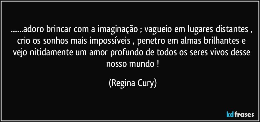 ...adoro brincar com a imaginação ; vagueio em lugares distantes , crio os sonhos  mais impossíveis , penetro em almas brilhantes e  vejo  nitidamente  um amor profundo de todos  os seres vivos  desse  nosso mundo ! (Regina Cury)