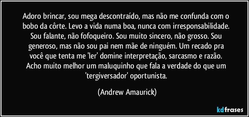 Adoro brincar, sou mega descontraído, mas não me confunda com o bobo da côrte. Levo a vida numa boa, nunca com irresponsabilidade. Sou falante, não fofoqueiro. Sou muito sincero, não grosso. Sou generoso, mas não sou pai nem mãe de ninguém. Um recado pra você que tenta me 'ler' domine interpretação, sarcasmo e razão. Acho muito melhor um maluquinho que fala a verdade do que um 'tergiversador' oportunista. (Andrew Amaurick)