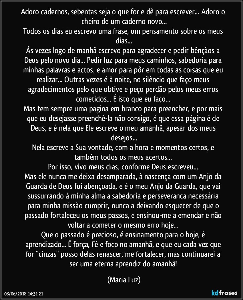 Adoro cadernos, sebentas seja o que for e dê para escrever... Adoro o cheiro de um caderno novo...
Todos os dias eu escrevo uma frase, um pensamento sobre os meus dias...
Ás vezes logo de manhã escrevo para agradecer e pedir bênçãos a Deus pelo novo dia... Pedir luz para meus caminhos, sabedoria para minhas palavras e actos, e amor para pôr em todas as coisas que eu realizar...  Outras vezes é à noite, no silêncio que faço meus agradecimentos pelo que obtive e peço perdão pelos meus erros cometidos... É isto que eu faço... 
Mas tem sempre uma pagina em branco para preencher, e por mais que eu desejasse preenchê-la não consigo, é que essa página é de Deus, e é nela que Ele escreve o meu amanhã, apesar dos meus desejos...
Nela escreve a Sua vontade, com a hora e momentos certos, e também todos os meus acertos... 
Por isso, vivo meus dias, conforme Deus escreveu... 
Mas ele nunca me deixa desamparada, à nascença com um Anjo da Guarda de Deus fui abençoada, e é o meu Anjo da Guarda, que vai sussurrando à minha alma a sabedoria e perseverança necessária para minha missão cumprir, nunca a deixando esquecer de que o passado fortaleceu os meus passos, e ensinou-me a emendar e não voltar a cometer o mesmo erro hoje... 
Que o passado é precioso, é ensinamento para o hoje, é aprendizado... É força, Fé e foco no amanhã, e que eu cada vez que for "cinzas" posso delas renascer, me fortalecer, mas continuarei a ser uma eterna aprendiz do amanhã! (Maria Luz)