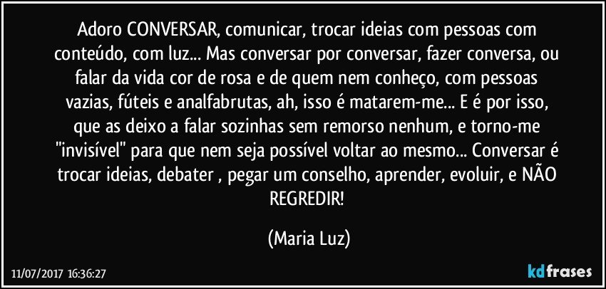 Adoro CONVERSAR, comunicar, trocar ideias com pessoas com conteúdo, com luz... Mas conversar por conversar, fazer conversa, ou falar da vida cor de rosa e de quem nem conheço,  com pessoas vazias, fúteis e analfabrutas, ah, isso é matarem-me... E é por isso, que as deixo a falar sozinhas sem remorso nenhum, e torno-me "invisível" para que nem seja possível voltar ao mesmo... Conversar é trocar ideias, debater , pegar um conselho,  aprender, evoluir, e NÃO REGREDIR! (Maria Luz)