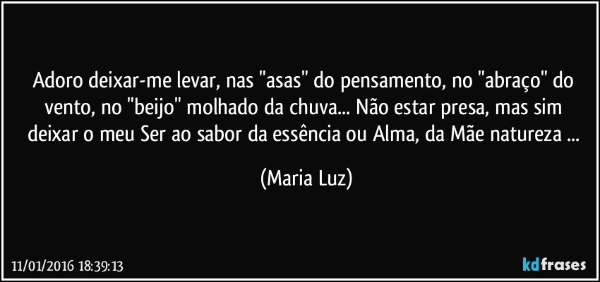 Adoro deixar-me levar, nas "asas" do pensamento, no "abraço" do vento, no "beijo" molhado da chuva... Não estar presa, mas sim deixar o meu Ser ao sabor da essência ou  Alma, da Mãe natureza ... (Maria Luz)