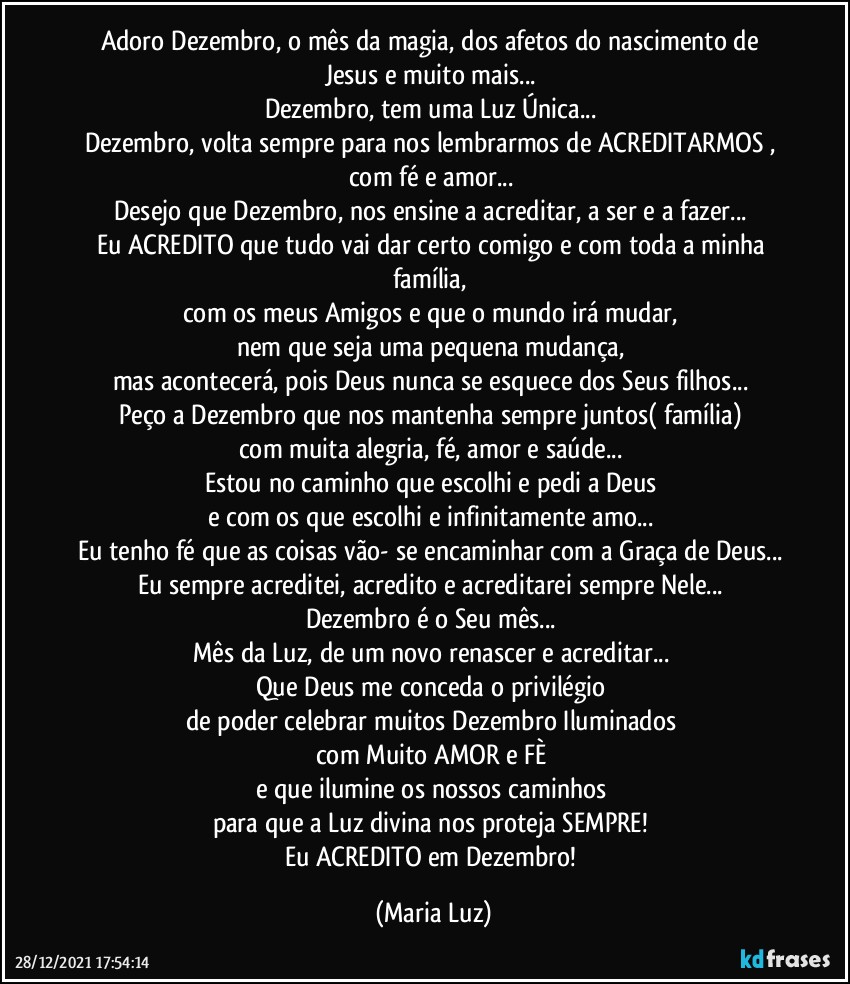 Adoro Dezembro, o mês da magia, dos afetos do nascimento de Jesus e muito mais... 
Dezembro, tem uma Luz Única... 
Dezembro, volta sempre para nos lembrarmos de ACREDITARMOS , com fé e amor... 
Desejo que Dezembro, nos ensine a acreditar, a ser e a fazer... 
Eu ACREDITO que tudo vai dar certo comigo e com toda a minha família, 
com os meus Amigos e que o mundo irá mudar, 
nem que seja uma pequena mudança, 
mas acontecerá, pois Deus nunca se esquece dos Seus filhos... 
Peço a Dezembro que nos mantenha sempre juntos( família) 
com muita alegria, fé, amor e saúde... 
Estou no caminho que escolhi e pedi a Deus 
e com os que escolhi e infinitamente amo... 
Eu tenho fé que as coisas vão- se encaminhar com a Graça de Deus... 
Eu sempre acreditei, acredito e acreditarei sempre Nele... 
Dezembro é o Seu mês... 
Mês da Luz, de um novo renascer e acreditar... 
Que Deus me conceda o privilégio 
de poder celebrar muitos Dezembro Iluminados 
com Muito AMOR e FÈ 
e que ilumine os nossos caminhos 
para que a Luz divina nos proteja SEMPRE! 
Eu ACREDITO em Dezembro! (Maria Luz)