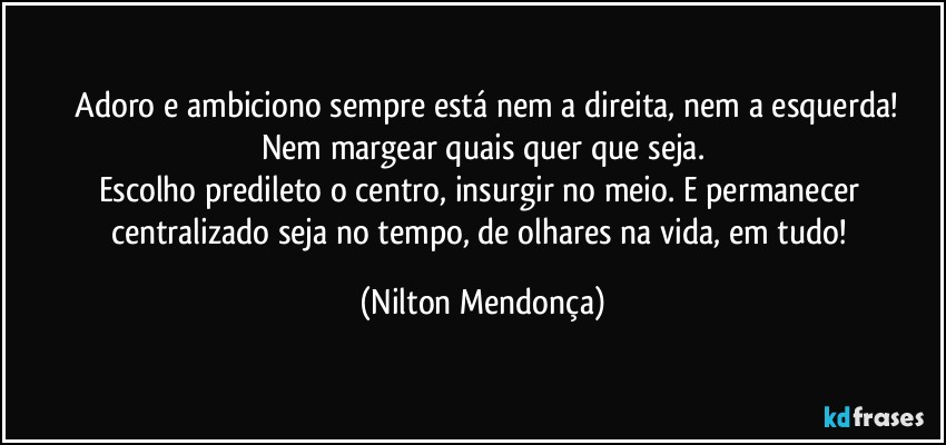 ⁠Adoro e ambiciono sempre está nem a direita, nem a esquerda!
Nem margear quais quer que seja.
Escolho predileto o centro, insurgir no meio. E permanecer centralizado seja no tempo, de olhares na vida, em tudo! (Nilton Mendonça)