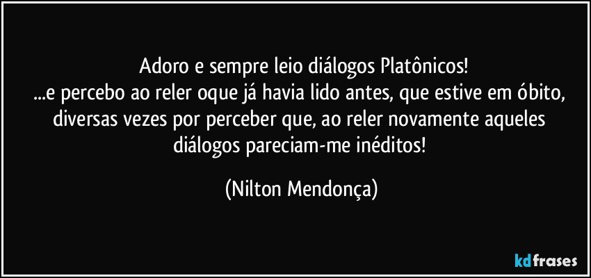 ⁠Adoro e sempre leio diálogos Platônicos!
...e percebo ao reler oque já havia lido antes, que estive em óbito, diversas vezes por perceber que, ao reler novamente aqueles diálogos pareciam-me inéditos! (Nilton Mendonça)