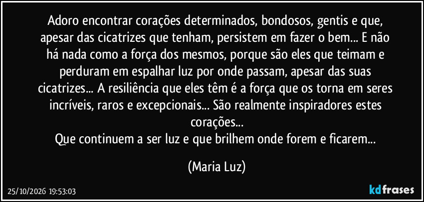 Adoro encontrar corações determinados, bondosos, gentis e que, apesar das cicatrizes que tenham, persistem em fazer o bem... E não há nada como a força dos mesmos, porque são eles que teimam e perduram em espalhar luz por onde passam, apesar das suas cicatrizes... A resiliência que eles têm é a força que os torna em seres incríveis, raros e excepcionais... São realmente inspiradores estes corações...
Que continuem a ser luz e que brilhem onde forem e ficarem... (Maria Luz)