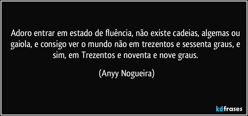 Adoro entrar em estado de fluência, não existe cadeias, algemas ou gaiola, e consigo ver o mundo não em trezentos e sessenta graus, e sim, em Trezentos e noventa e nove graus. (Anyy Nogueira)