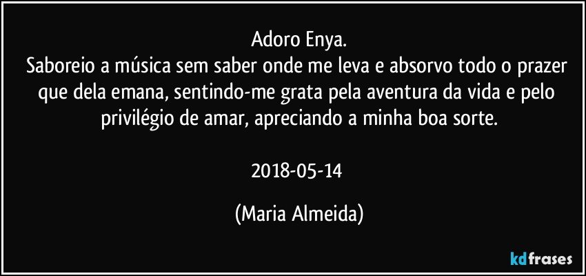 Adoro Enya.
Saboreio a música sem saber onde me leva e absorvo todo o prazer que dela emana, sentindo-me grata pela aventura da vida e pelo privilégio de amar, apreciando a minha boa sorte.

2018-05-14 (Maria Almeida)