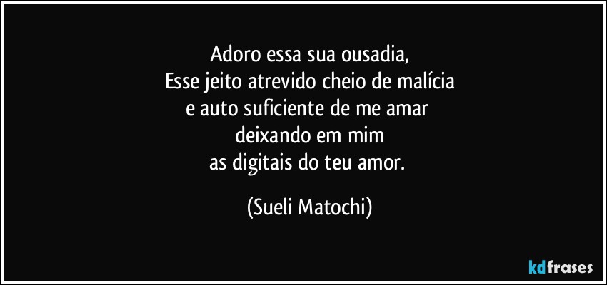 Adoro essa sua ousadia,
Esse jeito atrevido cheio de malícia
e auto suficiente de me amar 
deixando em mim
as digitais do teu amor. (Sueli Matochi)