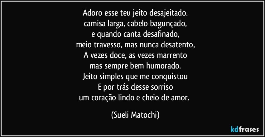 Adoro esse teu jeito desajeitado.
camisa larga, cabelo bagunçado,
e quando canta desafinado,
meio travesso, mas nunca desatento,
A vezes doce, as vezes marrento
mas sempre bem humorado.
Jeito simples que me conquistou
E por trás desse sorriso
um coração lindo e cheio de amor. (Sueli Matochi)