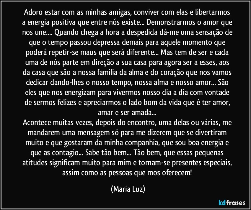 Adoro estar com as minhas amigas, conviver com elas e libertarmos a energia positiva que entre nós existe... Demonstrarmos o amor que nos une... Quando chega a hora a despedida dá-me uma sensação de que o tempo passou depressa demais para aquele momento que poderá repetir-se maus que será diferente... Mas tem de ser e cada uma de nós parte em direção a sua casa para agora ser a esses, aos da casa que são a nossa família da alma e do coração que nos vamos dedicar dando-lhes o nosso tempo, nossa alma e nosso amor... São eles que nos energizam para vivermos nosso dia a dia com vontade de sermos felizes e apreciarmos o lado bom da vida que é ter amor, amar e ser amada... 
Acontece muitas vezes, depois do encontro, uma delas ou várias, me mandarem uma mensagem só para me dizerem que se divertiram muito e que gostaram da minha companhia, que sou boa energia e que as contagio... Sabe tão bem... Tão bem, que essas pequenas atitudes significam muito para mim e tornam-se presentes especiais, assim como as pessoas que mos oferecem! (Maria Luz)