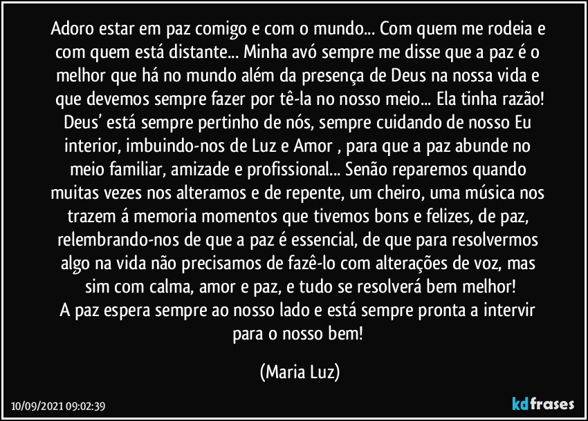 Adoro estar em paz comigo e com o mundo... Com quem me rodeia e com quem está distante... Minha avó sempre me disse que a paz é o melhor que há no mundo além da presença de Deus na nossa vida e que devemos sempre fazer por tê-la no nosso meio... Ela tinha razão!
Deus’ está sempre pertinho de nós, sempre cuidando de nosso Eu interior, imbuindo-nos de Luz e Amor , para que a paz abunde no meio familiar, amizade e profissional... Senão reparemos quando muitas vezes nos alteramos e de repente, um cheiro, uma música nos trazem á memoria momentos que tivemos bons e felizes, de paz, relembrando-nos de que a paz é essencial, de que para resolvermos algo na vida não precisamos de fazê-lo com alterações de voz, mas sim com calma, amor e paz, e tudo se resolverá bem melhor!
A paz espera sempre ao nosso lado e está sempre pronta a intervir para o nosso bem! (Maria Luz)